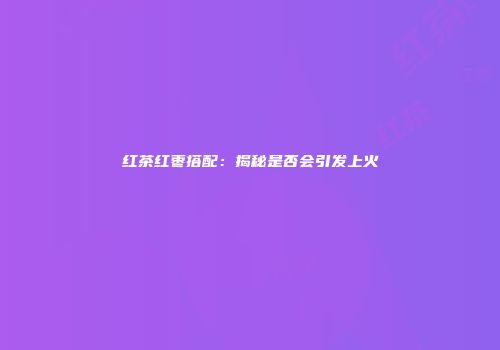红茶红枣搭配：揭秘是否会引发上火