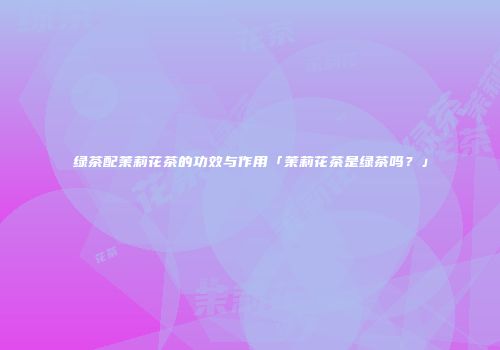 绿茶配茉莉花茶的功效与作用「茉莉花茶是绿茶吗？」