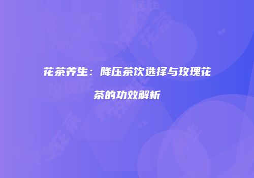 花茶养生：降压茶饮选择与玫瑰花茶的功效解析