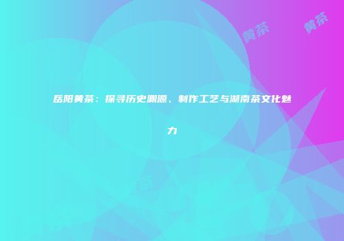 岳阳黄茶：探寻历史渊源、制作工艺与湖南茶文化魅力