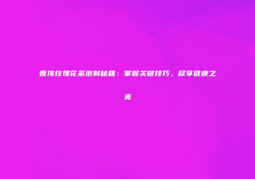 香浓玫瑰花茶泡制秘籍：掌握关键技巧，尽享健康之美
