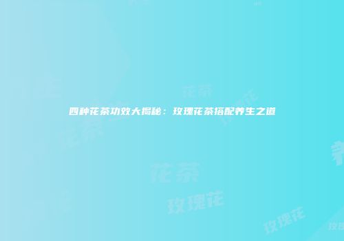 四种花茶功效大揭秘：玫瑰花茶搭配养生之道
