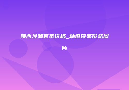 陕西泾渭官茶价格_朴道茯茶价格图片
