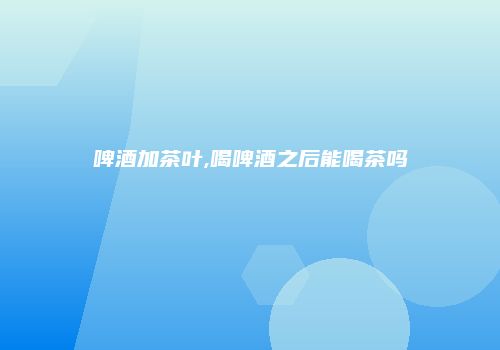 啤酒加茶叶,喝啤酒之后能喝茶吗
