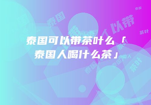 泰国可以带茶叶么「泰国人喝什么茶」