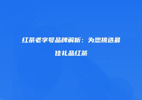 红茶老字号品牌解析：为您挑选最佳礼品红茶