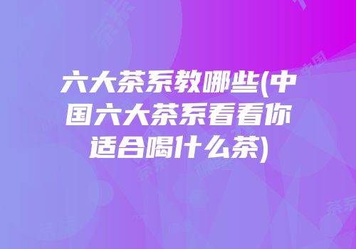 六大茶系教哪些(中国六大茶系看看你适合喝什么茶)