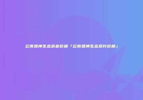 云南逸神生态茶业价格「云南逸神生态茶叶价格」