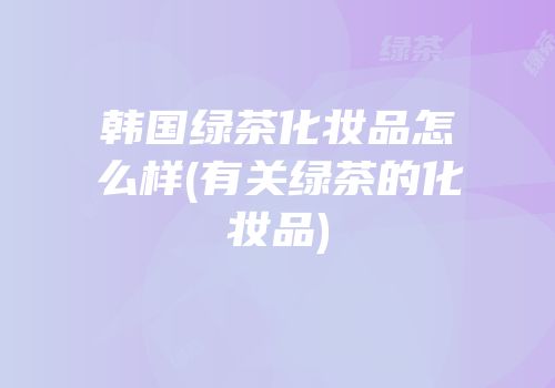 韩国绿茶化妆品怎么样(有关绿茶的化妆品)