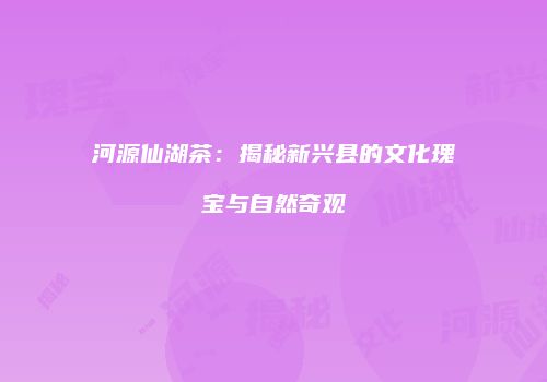 河源仙湖茶：揭秘新兴县的文化瑰宝与自然奇观