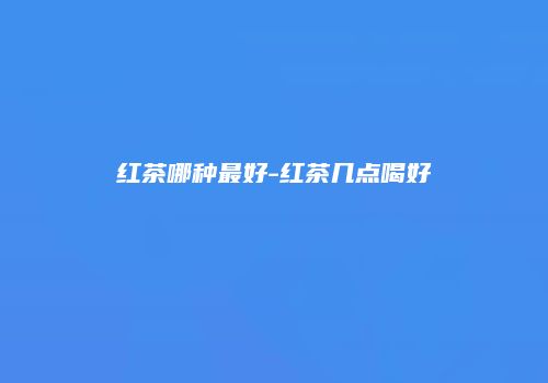 红茶哪种最好-红茶几点喝好