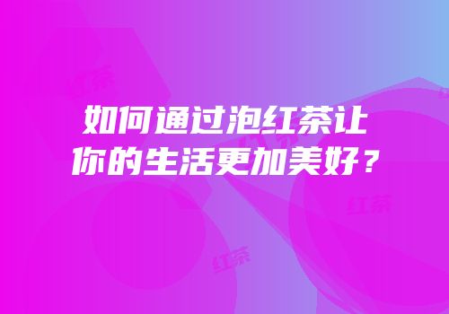 如何通过泡红茶让你的生活更加美好？