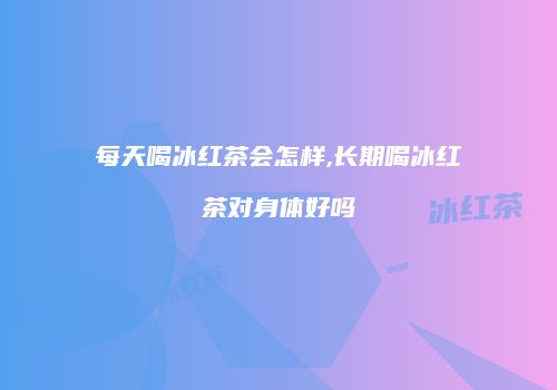 每天喝冰红茶会怎样,长期喝冰红茶对身体好吗