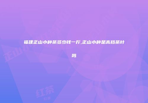 福建正山小种茶多少钱一斤,正山小种是高档茶叶吗
