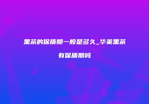 黑茶的保质期一般是多久_华莱黑茶有保质期吗