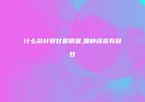 什么茶叶回甘最明显,哪种绿茶有回甘