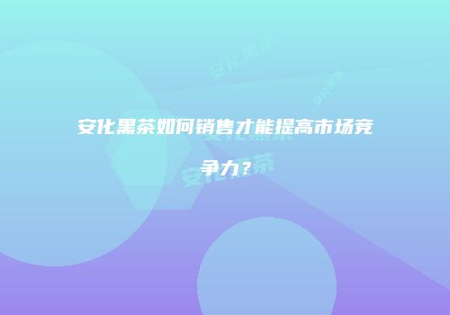 安化黑茶如何销售才能提高市场竞争力？