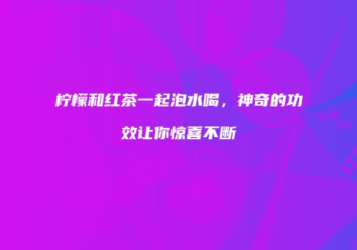 柠檬和红茶一起泡水喝，神奇的功效让你惊喜不断