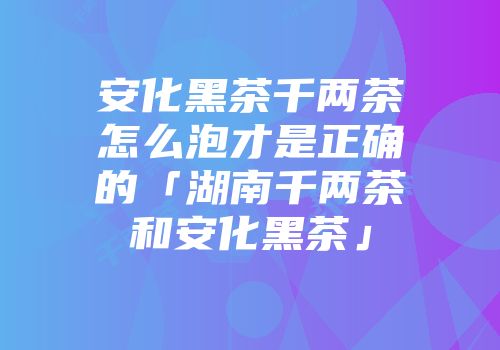 安化黑茶千两茶怎么泡才是正确的「湖南千两茶和安化黑茶」