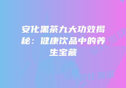 安化黑茶九大功效揭秘：健康饮品中的养生宝藏