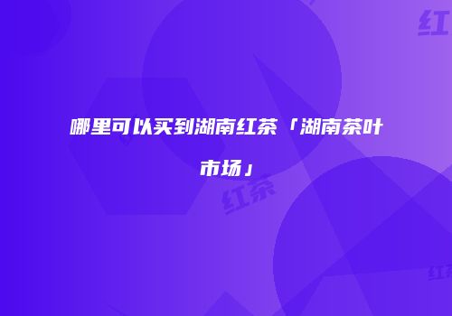 哪里可以买到湖南红茶「湖南茶叶市场」