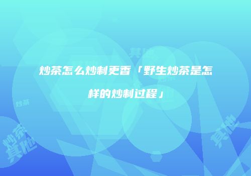 炒茶怎么炒制更香「野生炒茶是怎样的炒制过程」