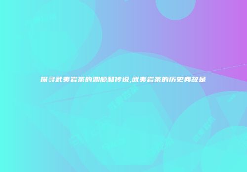探寻武夷岩茶的渊源和传说,武夷岩茶的历史典故是