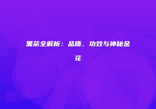 黑茶全解析：品质、功效与神秘金花