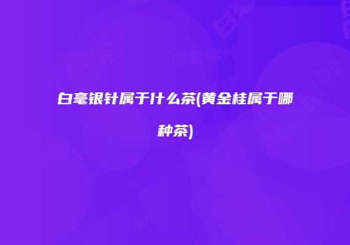 白毫银针属于什么茶(黄金桂属于哪种茶)