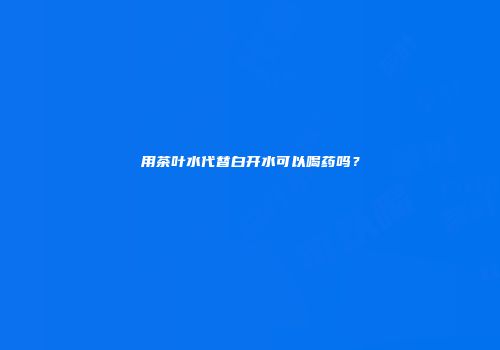 用茶叶水代替白开水可以喝药吗？