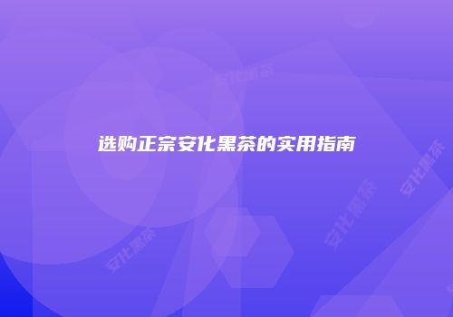 选购正宗安化黑茶的实用指南