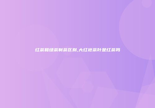红茶和绿茶制茶区别,大红袍茶叶是红茶吗