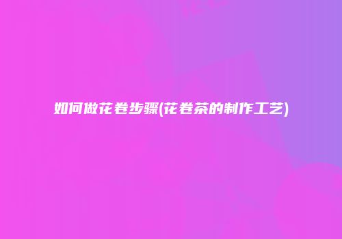 如何做花卷步骤(花卷茶的制作工艺)