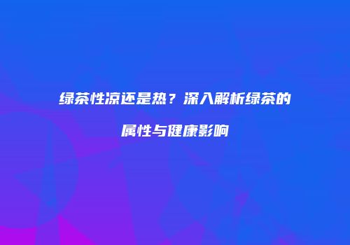 绿茶性凉还是热？深入解析绿茶的属性与健康影响