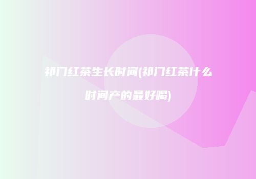 祁门红茶生长时间(祁门红茶什么时间产的最好喝)