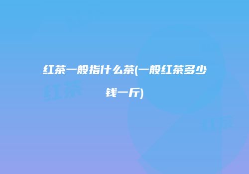红茶一般指什么茶(一般红茶多少钱一斤)