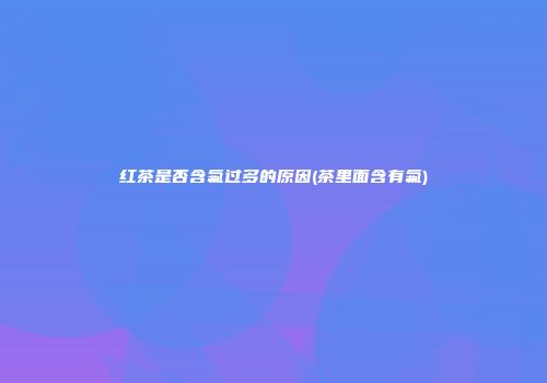 红茶是否含氟过多的原因(茶里面含有氟)