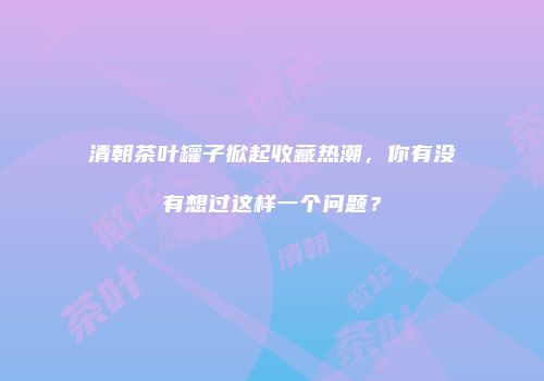 清朝茶叶罐子掀起收藏热潮，你有没有想过这样一个问题？