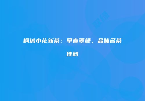 桐城小花新茶：早春翠绿，品味名茶佳韵