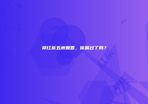 祁红茶五洲飘香，你喝过了吗？