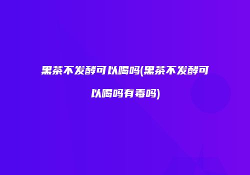 黑茶不发酵可以喝吗(黑茶不发酵可以喝吗有毒吗)