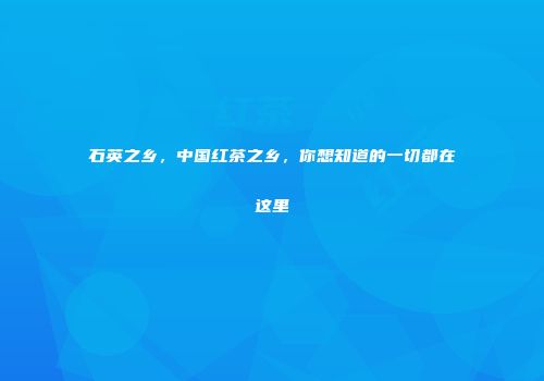 石英之乡，中国红茶之乡，你想知道的一切都在这里