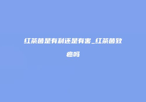 红茶菌是有利还是有害_红茶菌致癌吗