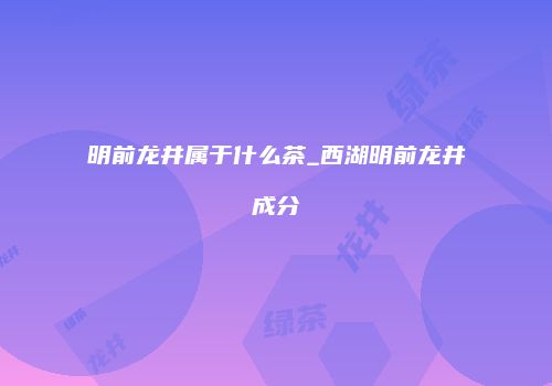 明前龙井属于什么茶_西湖明前龙井成分