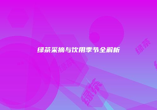 绿茶采摘与饮用季节全解析
