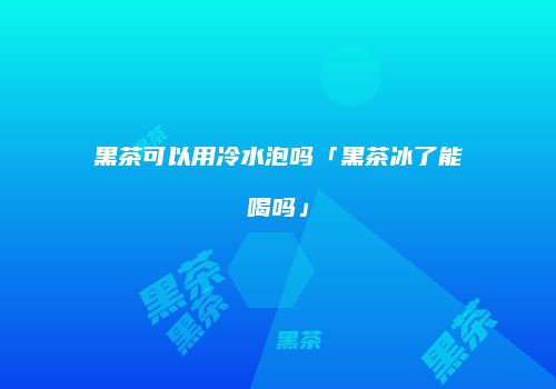 黑茶可以用冷水泡吗「黑茶冰了能喝吗」