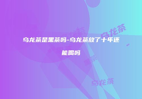 乌龙茶是黑茶吗-乌龙茶放了十年还能喝吗