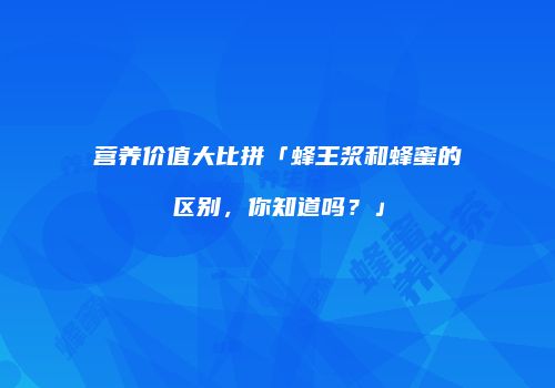 营养价值大比拼「蜂王浆和蜂蜜的区别，你知道吗？」