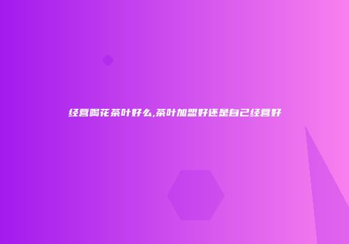 经营喝花茶叶好么,茶叶加盟好还是自己经营好