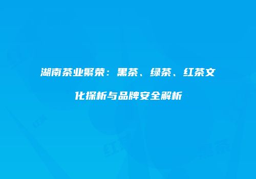 湖南茶业繁荣：黑茶、绿茶、红茶文化探析与品牌安全解析